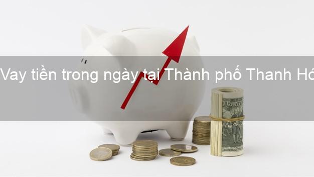 Vay tiền trong ngày tại Thành phố Thanh Hóa